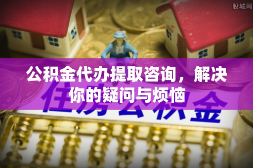 遵义公积金代办提取咨询，解决你的疑问与烦恼