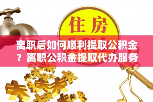遵义离职后如何顺利提取公积金？离职公积金提取代办服务帮你搞定！