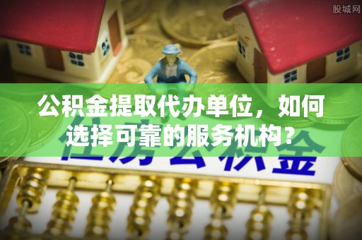 遵义公积金提取代办单位，如何选择可靠的服务机构？