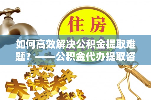 遵义如何高效解决公积金提取难题？——公积金代办提取咨询服务全解析