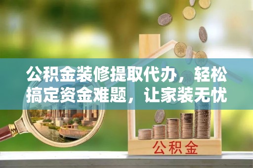 遵义公积金装修提取代办，轻松搞定资金难题，让家装无忧