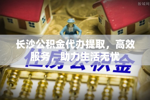遵义长沙公积金代办提取，高效服务，助力生活无忧
